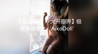 【极品稀缺❤️大开眼界】极骚华裔美女‘AikoDoll’