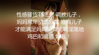 性感骚货TS思思 调教儿子，妈妈常年空虚寂寞 唯有儿子才能满足妈妈，真爽啊淫荡地鸡巴和嘴唇 好看！