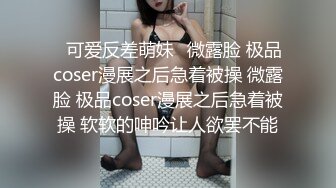 ⚡可爱反差萌妹⚡微露脸 极品coser漫展之后急着被操 微露脸 极品coser漫展之后急着被操 软软的呻吟让人欲罢不能