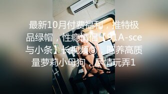 最新10月付费福利，推特极品绿帽，性瘾情侣【91A-sce与小条】长视频⑧，圈养高质量萝莉小母狗，尽情玩弄1