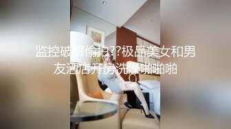 监控破解偷拍??极品美女和男友酒店开房洗澡啪啪啪