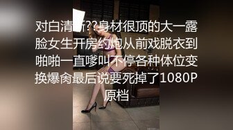 对白清晰??身材很顶的大一露脸女生开房约炮从前戏脱衣到啪啪一直嗲叫不停各种体位变换爆肏最后说要死掉了1080P原档