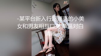 -某平台新入行超漂亮的小美女和男友相互口交 草逼对白清晰