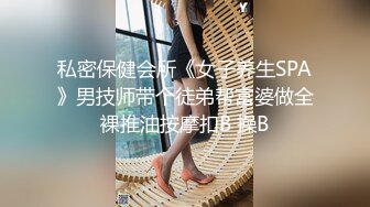 私密保健会所《女子养生SPA》男技师带个徒弟帮富婆做全裸推油按摩扣B 操B