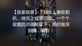 【良家故事】，妇女人妻收割机，微信上嘘寒问暖，一个个寂寞的灵魂被拿下，操的鬼哭狼操，精彩！