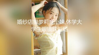 婚纱店操萝莉音小妹,休学大学生眼镜妹返场