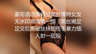 豪哥酒店操极品黑丝模特女友无水印高清第一部，黑丝嫩足足交后撕破丝袜捆住手暴力插入射一屁股