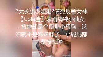 ?大长腿小姐姐?清纯反差女神〖Cola酱〗表面清纯小仙女，背地却是个倒贴小母狗，这次就不是妹妹肿了、小屁屁都要被怼肿