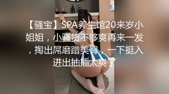 【骚宝】SPA养生馆20来岁小姐姐，小骚货不够爽再来一发，掏出屌磨蹭美臀，一下挺入进出抽插太爽了