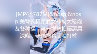 [MP4/ 787M]&nbsp;&nbsp;美臀长腿颜值女神被大屌炮友各种操，第一视角拍摄舔屌深喉，骑乘抱着屁股打桩