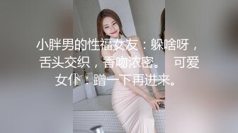 小胖男的性福女友：躲啥呀，舌头交织，香吻浓密。  可爱女仆：蹭一下再进来。