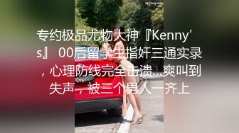 专约极品尤物大神『Kenny’s』 00后留学生指奸三通实录，心理防线完全击溃…爽叫到失声，被三个男人一齐上