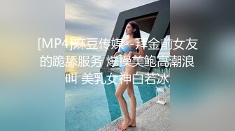 [MP4]麻豆传媒--拜金前女友的跪舔服务 爆操美鲍高潮浪叫 美乳女神白若冰