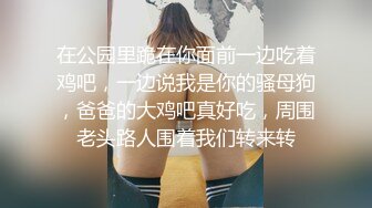 在公园里跪在你面前一边吃着鸡吧，一边说我是你的骚母狗，爸爸的大鸡吧真好吃，周围老头路人围着我们转来转