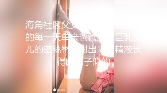 海角社区父女乱伦大神爱女儿的每一天单亲爸爸后入巨乳女儿的密桃臀，射出来的精液长得跟虫子似的