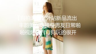 【自拍泄密】外站新品流出❤️丰韵美女与精瘦男友日常啪啪视频骚气母狗玩的很开