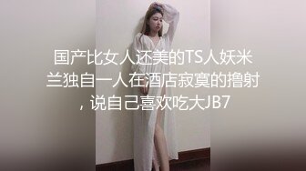 国产比女人还美的TS人妖米兰独自一人在酒店寂寞的撸射，说自己喜欢吃大JB7