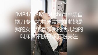 [MP4/ 95M] Mrshutter亲自操刀专属尤物床震啪啪啪她是我的女优也喜欢我的活儿她的叫床声不断只求万粉关注