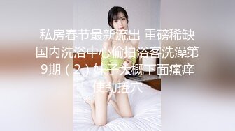 私房春节最新流出 重磅稀缺国内洗浴中心偷拍浴客洗澡第9期（2）妹子大概下面瘙痒使劲搓穴