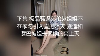 下集 极品骚逼弟弟趁姐姐不在家勾引两直男姐夫 骚逼和嘴巴被姐夫伺候的爽上天