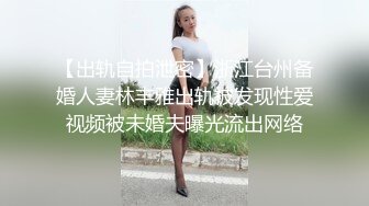 【出轨自拍泄密】浙江台州备婚人妻林丰雅出轨被发现性爱视频被未婚夫曝光流出网络