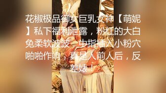 花椒极品御女巨乳女神【萌妮】私下福利泄露，粉红的大白兔柔软波波，中指插入小粉穴啪啪作响，真是人前人后，反差婊！