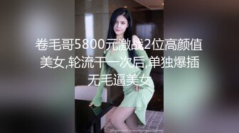 卷毛哥5800元激战2位高颜值美女,轮流干一次后,单独爆插无毛逼美女