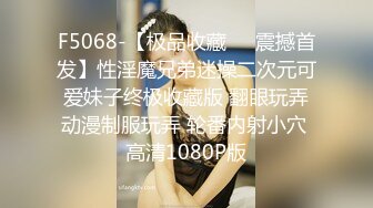 F5068-【极品收藏❤️震撼首发】性淫魔兄弟迷操二次元可爱妹子终极收藏版 翻眼玩弄动漫制服玩弄 轮番内射小穴 高清1080P版