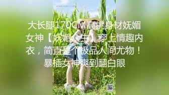 大长腿170CM高挑身材妩媚女神【妖媚众生】穿上情趣内衣，简直是个极品人间尤物！暴插女神爽到翻白眼