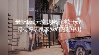 最新160元蜜饯作品迷奸玩弄身材爆表良家少妇内射中出