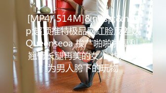 [MP4/ 514M]&nbsp;&nbsp;超顶推特极品网红脸反差婊Queenseoa 挨艹啪啪啪福利 翘臀长腿再美的女人 也是沦为男人胯下的玩物