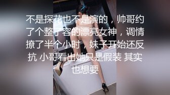 不是探花也不是演的，帅哥约了个整了容的漂亮女神，调情撩了半个小时，妹子开始还反抗 小哥看出她只是假装 其实也想要