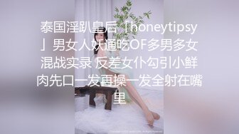 泰国淫趴皇后「honeytipsy」男女人妖通吃OF多男多女混战实录 反差女仆勾引小鲜肉先口一发再操一发全射在嘴里