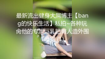 最新流出健身大屌博主【bang的快乐生活】私拍~各种玩肏他的专属巨乳肥臀人造外围T母狗 (1)