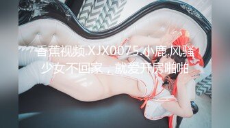 香蕉视频.XJX0075.小鹿.风骚少女不回家，就爱开房啪啪