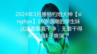 2024年3月推特约炮大神【singhye】19岁很嫩的学生妹，这逼看着真干净，无套干得水汪汪妹子爽哭了