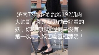 济南TS尚小优 约炮192肌肉大帅哥，你是我见过最好看的妖，你以前也玩过啊？没有，第一次，人妖舌吻互相舔奶！