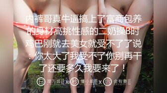 内裤哥真牛逼搞上了富商包养的身材高挑性感的二奶操B时鸡巴刚就去美女就受不了了说：你太大了我受不了你别再干了还要多久我要来了！