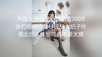 外围女探花潇洒哥酒店3000块约炮模特身材极品大奶子外围女后入体验简直不要太爽