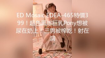 ED Mosaic EDEA-465特價399！超色黑絲巨乳Pony想被尿在奶上！三男被榨乾！射在洞