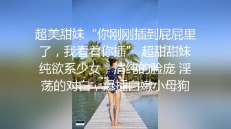 超美甜妹“你刚刚插到屁屁里了，我看着你插” 超甜甜妹纯欲系少女，清纯的脸庞 淫荡的对白，爆插白嫩小母狗