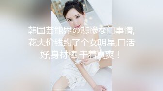 韩国芸能界の悲惨な门事情,花大价钱约了个女明星,口活好,身材棒,干着真爽！