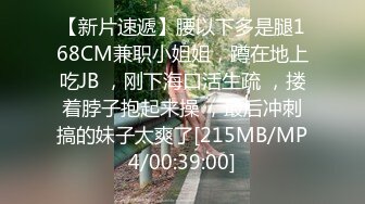 【新片速遞】腰以下多是腿168CM兼职小姐姐，蹲在地上吃JB ，刚下海口活生疏 ，搂着脖子抱起来操 ，最后冲刺搞的妹子太爽了[215MB/MP4/00:39:00]