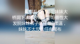 ⚫️⚫️超级乱伦，哥哥妹妹大桥洞下溪流冲凉，哥哥兽性大发脱妹妹裤子疯狂舔B揉逼，妹妹不太反抗任由摆布