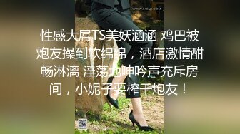 性感大屌TS美妖涵涵 鸡巴被炮友操到软绵绵，酒店激情酣畅淋漓 淫荡地呻吟声充斥房间，小妮子要榨干炮友！