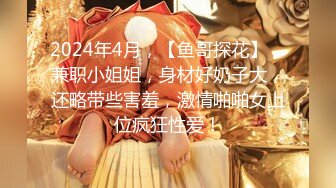 2024年4月，【鱼哥探花】，兼职小姐姐，身材好奶子大，还略带些害羞，激情啪啪女上位疯狂性爱！