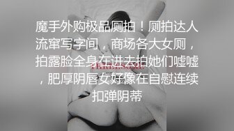 魔手外购极品厕拍！厕拍达人流窜写字间，商场各大女厕，拍露脸全身在进去拍她们嘘嘘，肥厚阴唇女好像在自慰连续扣弹阴蒂