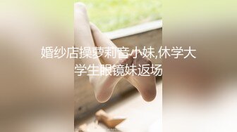 婚纱店操萝莉音小妹,休学大学生眼镜妹返场