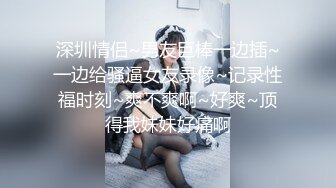 深圳情侣~男友巨棒一边插~一边给骚逼女友录像~记录性福时刻~爽不爽啊~好爽~顶得我妹妹好痛啊