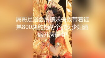 屌哥足浴会所撩妹失败带着徒弟800块约炮两个欲女少妇酒店开房玩4P